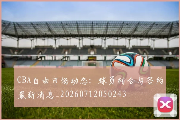 CBA自由市场动态:球员转会与签约最新消息_20260712050243