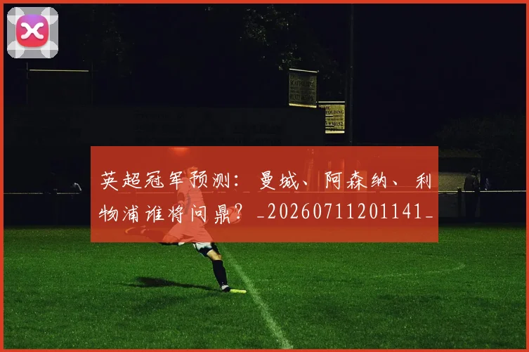 英超冠军预测：曼城、阿森纳、利物浦谁将问鼎？_20260711201141_20260803144722