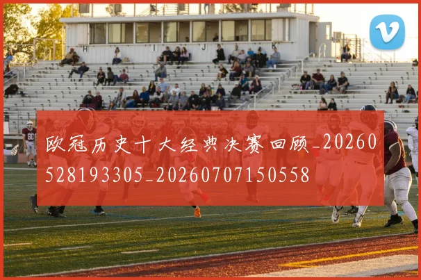 欧冠历史十大经典决赛回顾_20260528193305_20260707150558