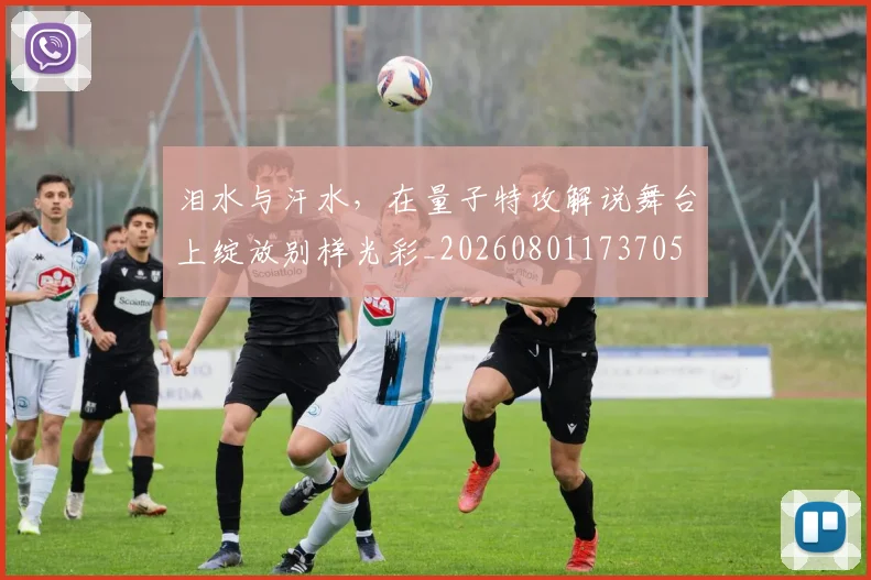 泪水与汗水，在量子特攻解说舞台上绽放别样光彩_20260801173705