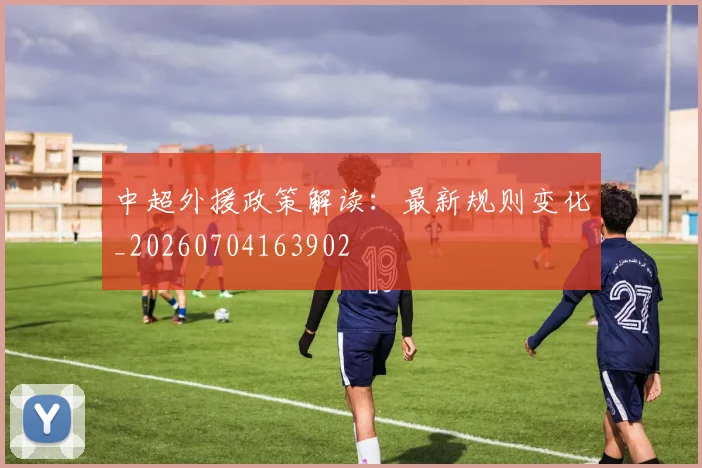 中超外援政策解读:最新规则变化_20260704163902