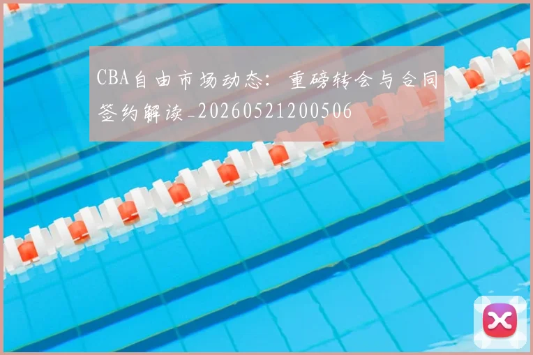 CBA自由市场动态:重磅转会与合同签约解读_20260521200506